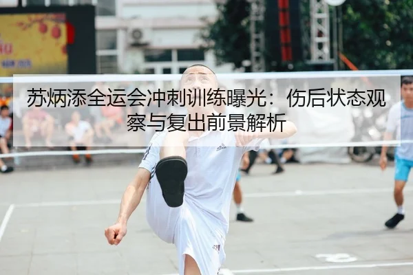 苏炳添全运会冲刺训练曝光:伤后状态观察与复出前景解析
